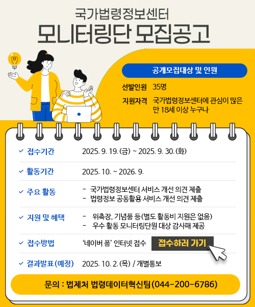 국가법령정보센터 모니터링단 모집공고 공개모집대상 및 인원 선발인원 35명 지원자격 국가법령정보센터에 관심이 많은 만 18세 이상 누구나 접수기간 2025.9.19(금) ~ 2025.9.30(화) 활동기간 2025.10. ~ 2026.9. 주요활동 -국가법령정보센터 서비스 개선 의견 제출 -법령정보 공동활용 서비스 개선 의견 제출 지원 및 혜택 -위촉장, 기념품 등 (별도 활동비 지원은 없음) -우수활동 모니터링단원 대상 감사패 제공 접수방법 '네이버 폼' 인터넷 접수 접수하러 가기 결과발표(예정) 2025.10.2.(목) / 개별통보 문의: 법제처 법령데이터혁신팀(044-200-6786)