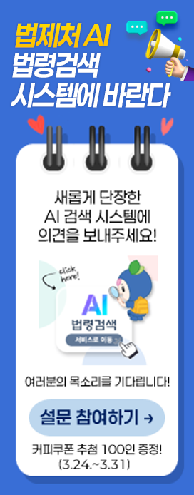 법제처 AI 법령검색 시스템에 바란다 새롭게 단장한 AI 검색 시스템에 의견을 보내주세요 여러분의 목소리를 기다립니다. 설문 참여하기 커피쿠폰 추첨 100인 증정! ()3.24 ~ 3.31)